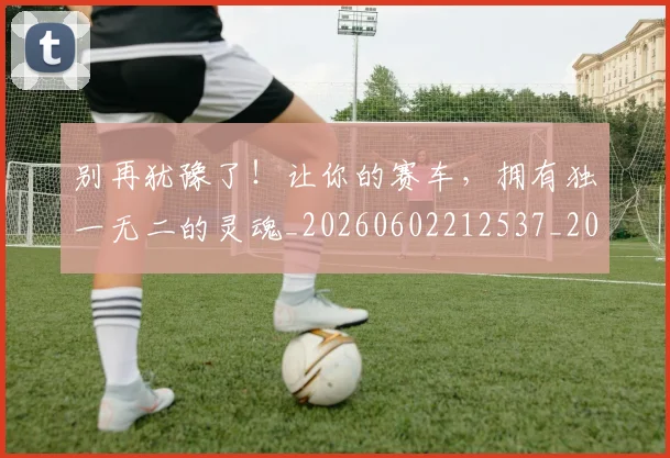 别再犹豫了!让你的赛车,拥有独一无二的灵魂_20260602212537_20260704173731