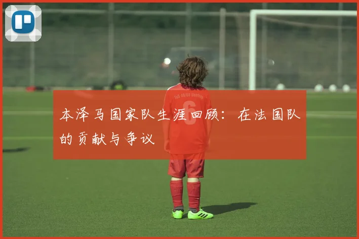 本泽马国家队生涯回顾:在法国队的贡献与争议