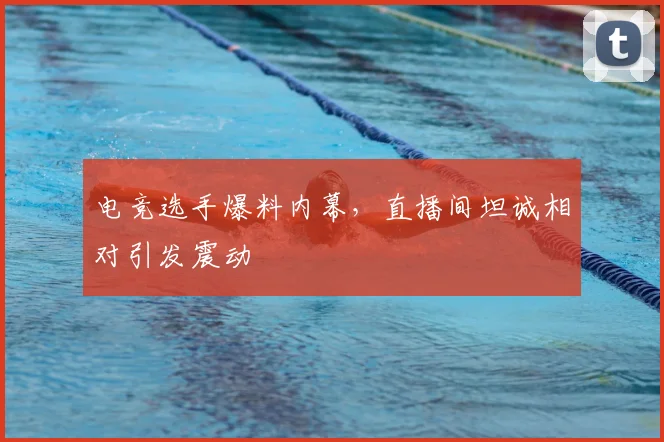 电竞选手爆料内幕，直播间坦诚相对引发震动