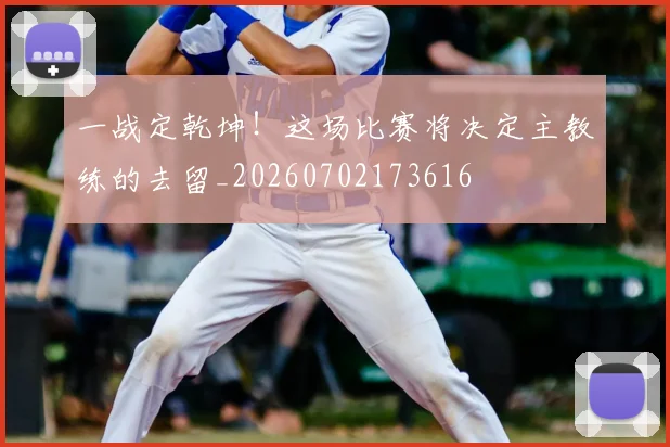 一战定乾坤！这场比赛将决定主教练的去留_20260702173616