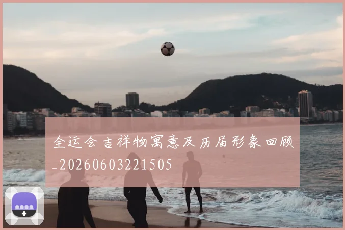 全运会吉祥物寓意及历届形象回顾_20260603221505