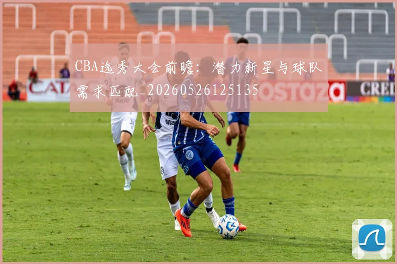 CBA选秀大会前瞻：潜力新星与球队需求匹配_20260526125135