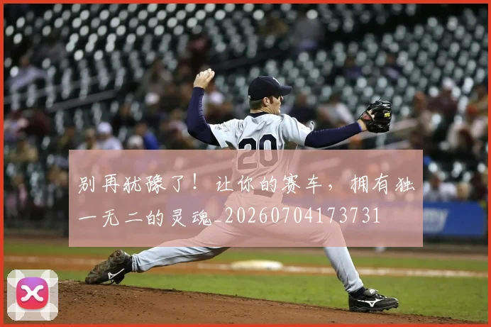 别再犹豫了!让你的赛车,拥有独一无二的灵魂_20260704173731