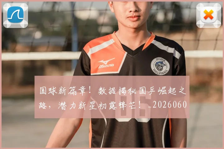 国球新篇章！数据揭秘国乒崛起之路，潜力新星初露锋芒！_20260604144342_20260707013531