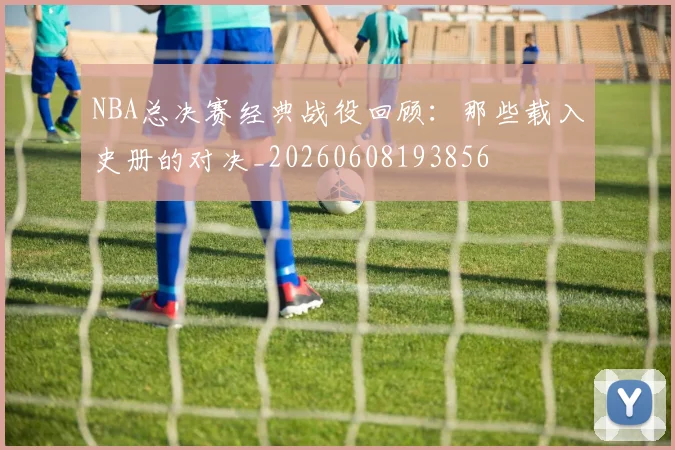 NBA总决赛经典战役回顾:那些载入史册的对决_20260608193856