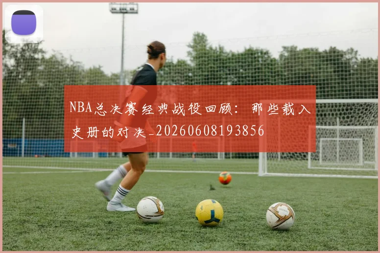 NBA总决赛经典战役回顾:那些载入史册的对决_20260608193856