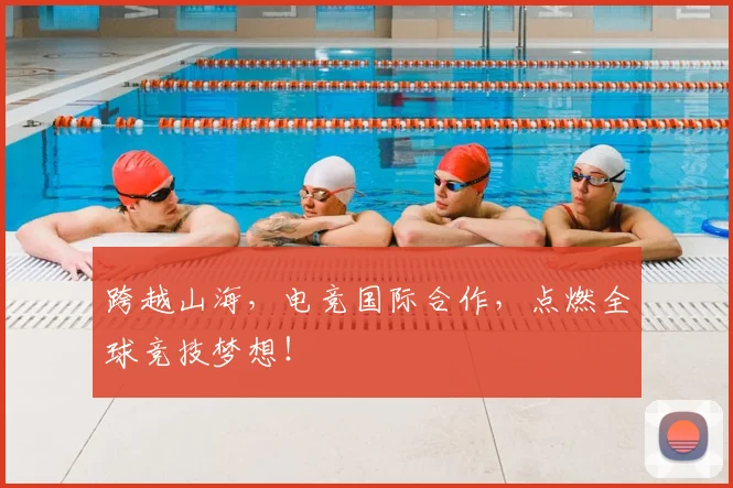 跨越山海，电竞国际合作，点燃全球竞技梦想！
