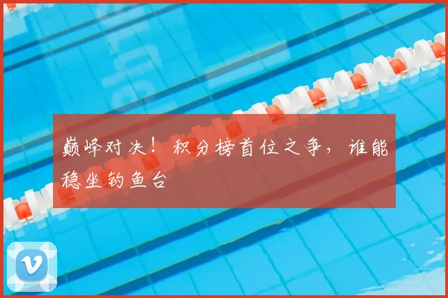 巅峰对决!积分榜首位之争,谁能稳坐钓鱼台