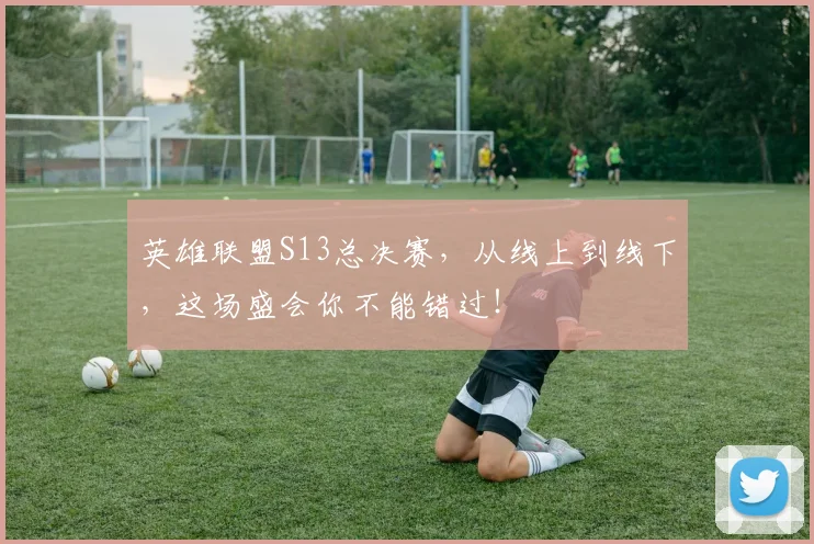 英雄联盟S13总决赛,从线上到线下,这场盛会你不能错过!