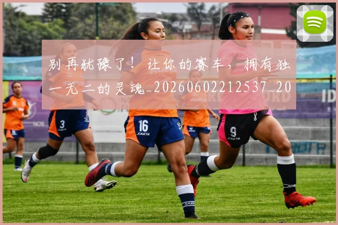 别再犹豫了！让你的赛车，拥有独一无二的灵魂_20260602212537_20260704173731