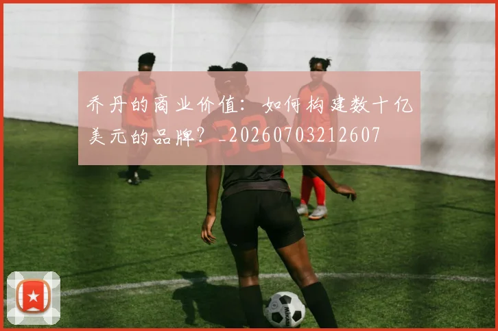 乔丹的商业价值:如何构建数十亿美元的品牌?_20260703212607