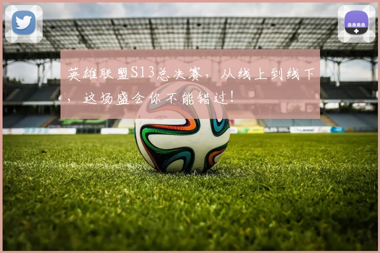 英雄联盟S13总决赛,从线上到线下,这场盛会你不能错过!