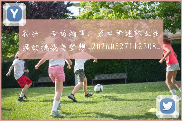 孙兴慜专访精华:亲口讲述职业生涯的挑战与梦想_20260527112308_20260707143726