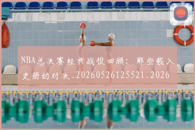 NBA总决赛经典战役回顾：那些载入史册的对决_20260526125521_20260702165121