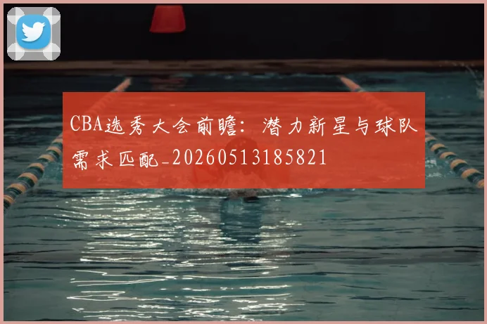 CBA选秀大会前瞻:潜力新星与球队需求匹配_20260513185821