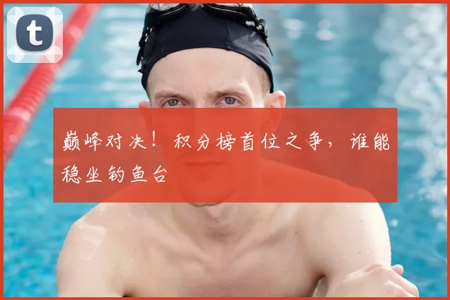 巅峰对决!积分榜首位之争,谁能稳坐钓鱼台