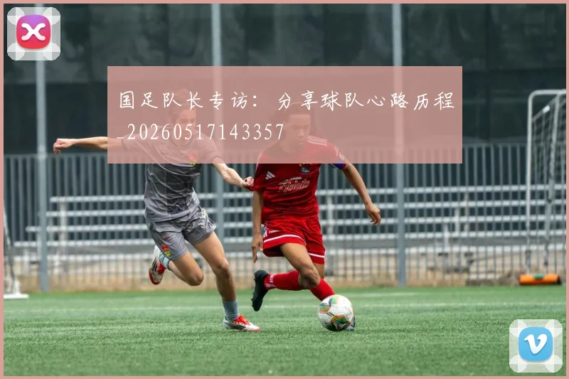 国足队长专访：分享球队心路历程_20260517143357